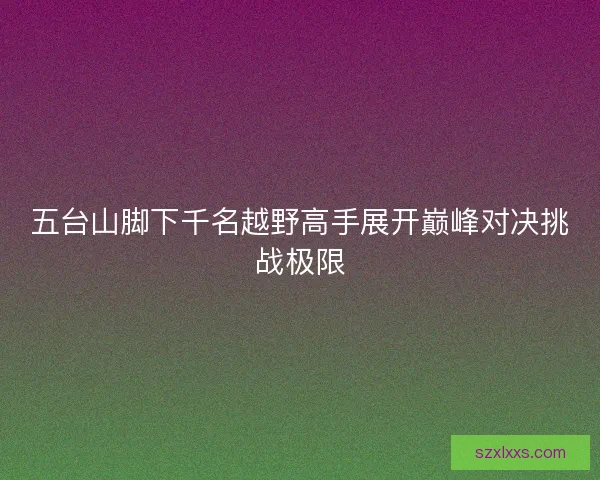 五台山脚下千名越野高手展开巅峰对决挑战极限