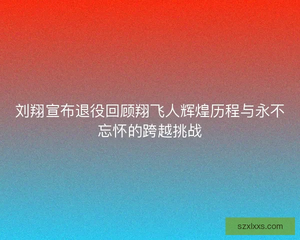 刘翔宣布退役回顾翔飞人辉煌历程与永不忘怀的跨越挑战