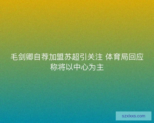 毛剑卿自荐加盟苏超引关注 体育局回应称将以中心为主