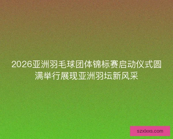 2026亚洲羽毛球团体锦标赛启动仪式圆满举行展现亚洲羽坛新风采