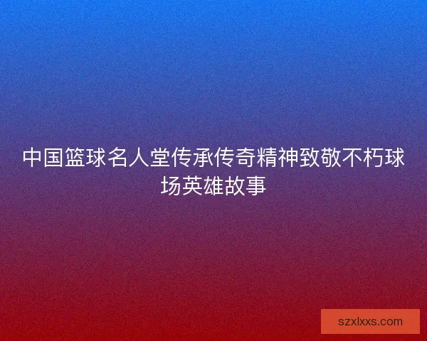 中国篮球名人堂传承传奇精神致敬不朽球场英雄故事