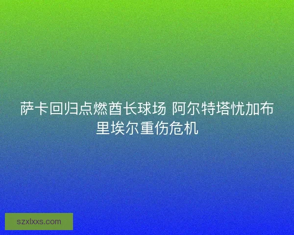萨卡回归点燃酋长球场 阿尔特塔忧加布里埃尔重伤危机 萨卡回归点燃酋长球场 阿尔特塔忧加布里埃尔重伤危机