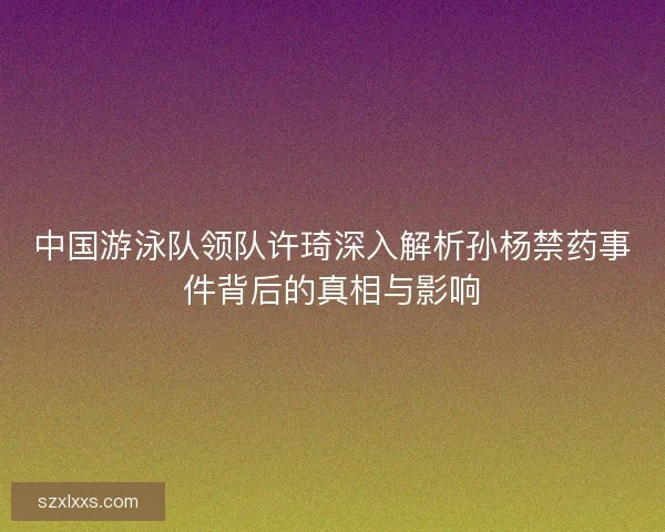 中国游泳队领队许琦深入解析孙杨禁药事件背后的真相与影响 中国游泳队领队许琦深入解析孙杨禁药事件背后的真相与影响