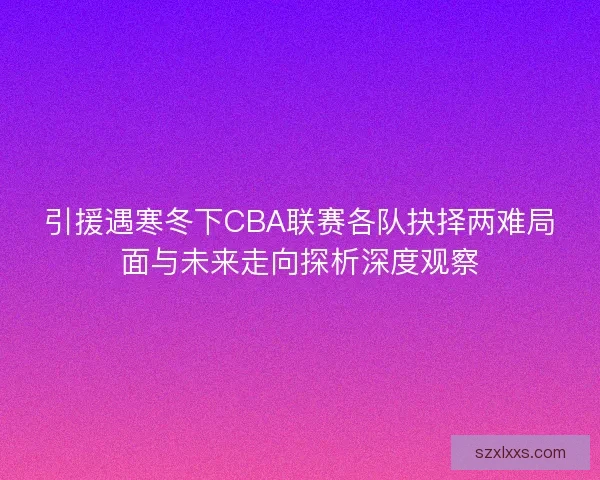 引援遇寒冬下CBA联赛各队抉择两难局面与未来走向探析深度观察 引援遇寒冬下CBA联赛各队抉择两难局面与未来走向探析深度观察